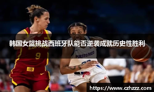 韩国女篮挑战西班牙队能否逆袭成就历史性胜利