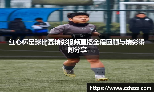 红心杯足球比赛精彩视频直播全程回顾与精彩瞬间分享