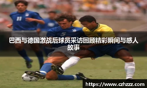 巴西与德国激战后球员采访回顾精彩瞬间与感人故事